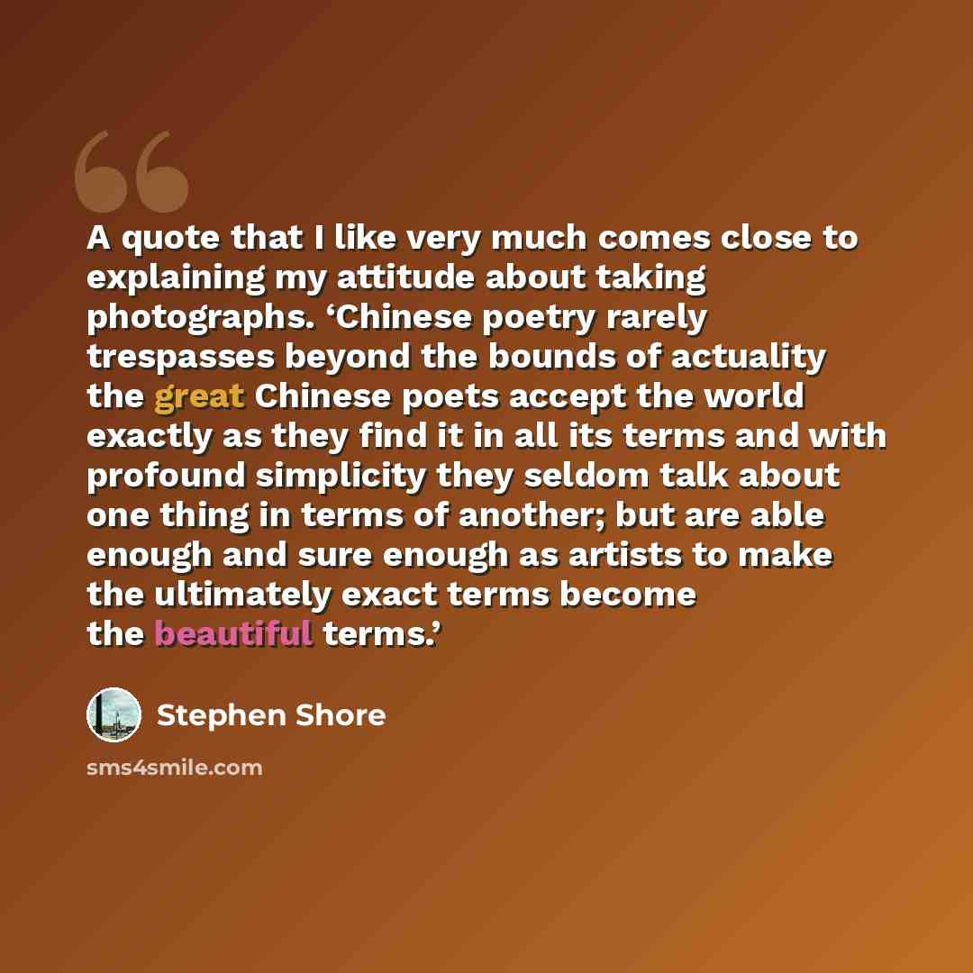 “A quote that I like very much comes close to explaining my attitude about taking photographs. ‘Chinese poetry rarely trespasses beyond the bounds of actuality the great Chinese poets accept the world exactly as they find it in all its terms and with profound simplicity they seldom talk about one…” quote by Stephen Shore