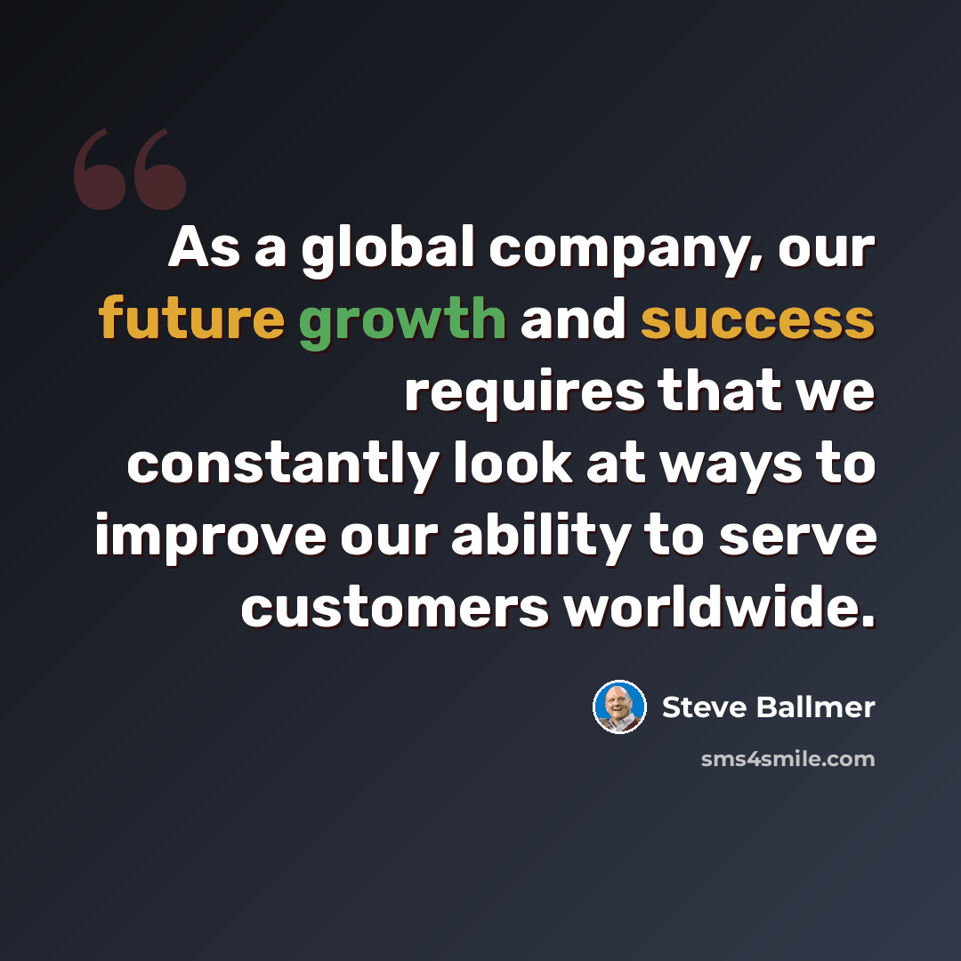 “As a global company, our future growth and success requires that we constantly look at ways to improve our ability to serve customers worldwide.” quote by Steve Ballmer