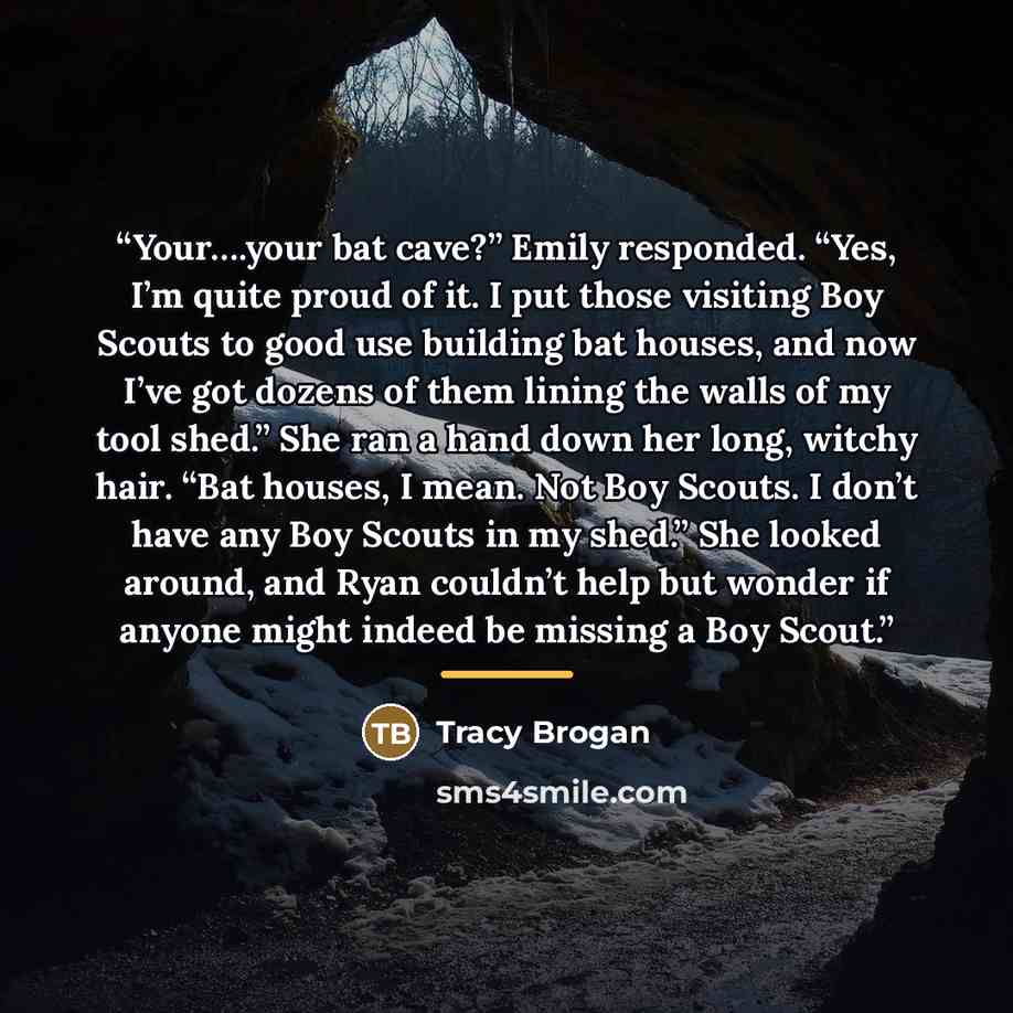 “Your….your bat cave?” Emily responded. “Yes, I’m quite proud of it. I put those visiting Boy Scouts to good use building bat houses, and now I’ve got dozens of them lining the walls of my tool shed.” She ran a hand down her long, witchy hair. “Bat houses, I mean. Not Boy Scouts. I don’t have any…” quote by Tracy Brogan