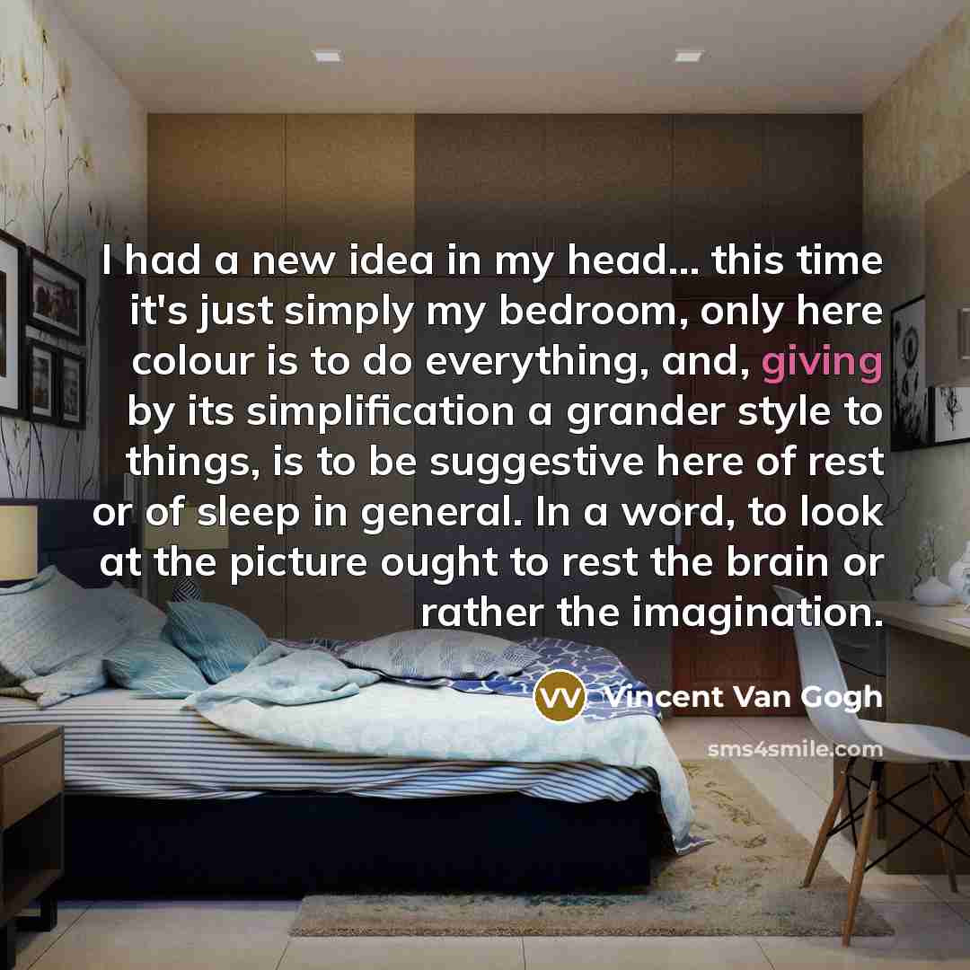 “I had a new idea in my head... this time it's just simply my bedroom, only here colour is to do everything, and, giving by its simplification a grander style to things, is to be suggestive here of rest or of sleep in general. In a word, to look at the picture ought to rest the brain or rather the…” quote by Vincent Van Gogh