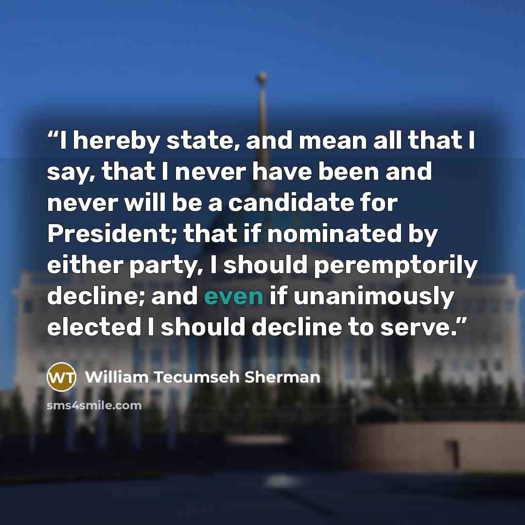 “I hereby state, and mean all that I say, that I never have been and never will be a candidate for President; that if nominated by either party, I should peremptorily decline; and even if unanimously elected I should decline to serve.” quote by William Tecumseh Sherman