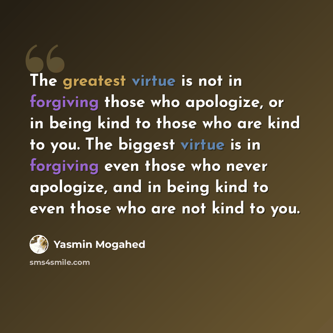“The greatest virtue is not in forgiving those who apologize, or in being kind to those who are kind to you. The biggest virtue is in forgiving even those who never apologize, and in being kind to even those who are not kind to you.” quote by Yasmin Mogahed