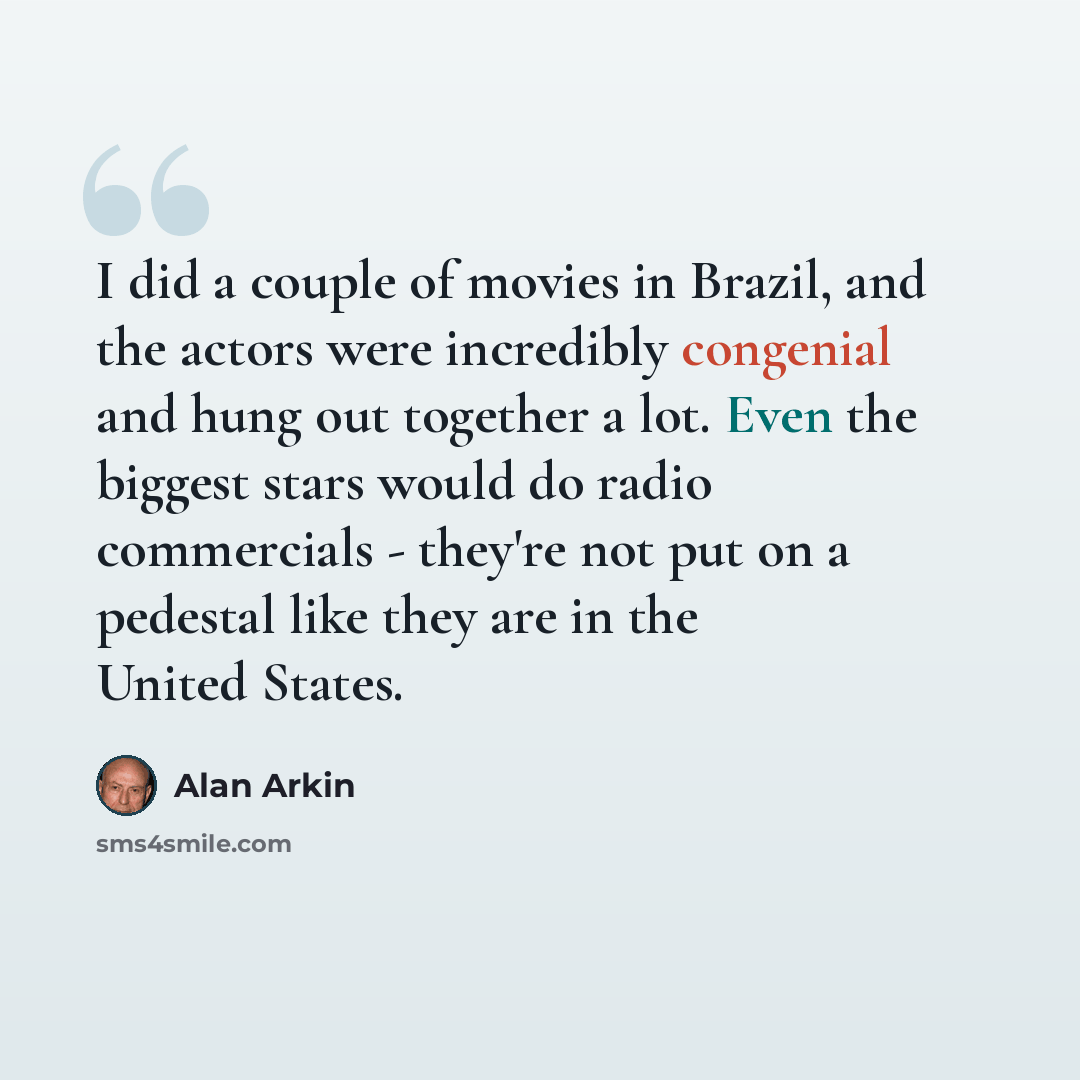 “I did a couple of movies in Brazil, and the actors were incredibly congenial and hung out together a lot. Even the biggest stars would do radio commercials - they're not put on a pedestal like they are in the United States.” quote by Alan Arkin