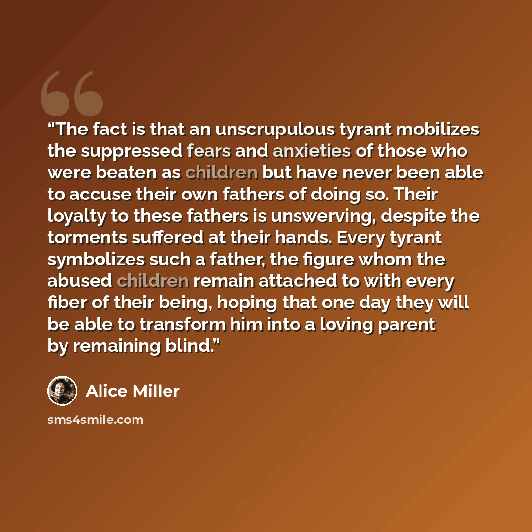 “The fact is that an unscrupulous tyrant mobilizes the suppressed fears and anxieties of those who were beaten as children but have never been able to accuse their own fathers of doing so. Their loyalty to these fathers is unswerving, despite the torments suffered at their hands. Every tyrant…” quote by Alice Miller