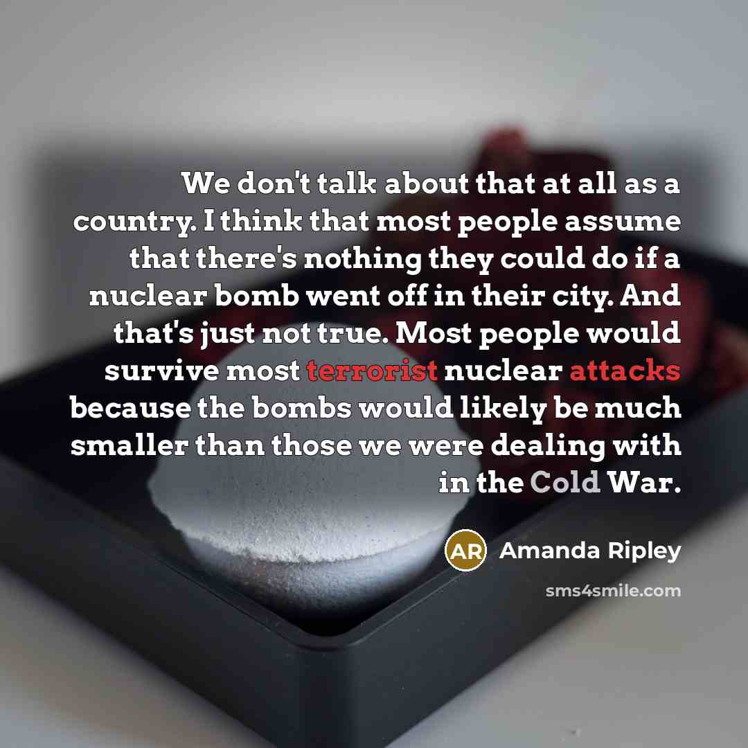 “We don't talk about that at all as a country. I think that most people assume that there's nothing they could do if a nuclear bomb went off in their city. And that's just not true. Most people would survive most terrorist nuclear attacks because the bombs would likely be much smaller than those we…” quote by Amanda Ripley