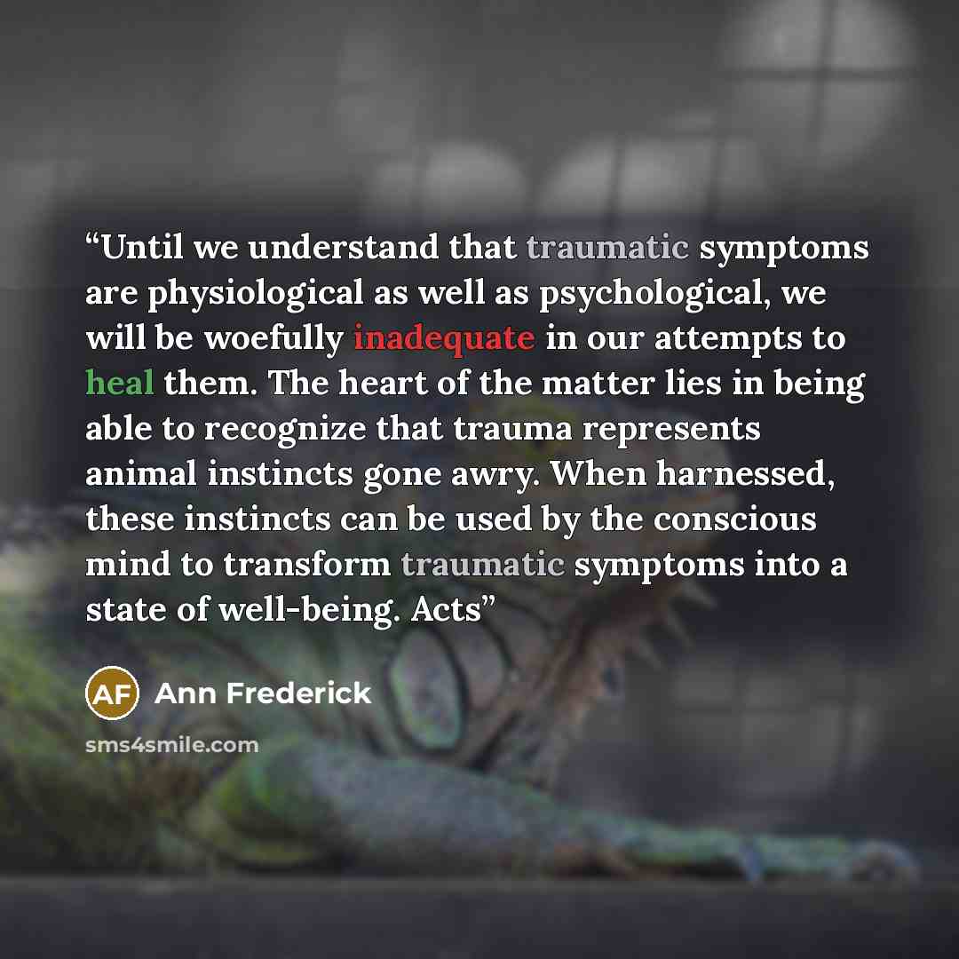 “Until we understand that traumatic symptoms are physiological as well as psychological, we will be woefully inadequate in our attempts to heal them. The heart of the matter lies in being able to recognize that trauma represents animal instincts gone awry. When harnessed, these instincts can be…” quote by Ann Frederick