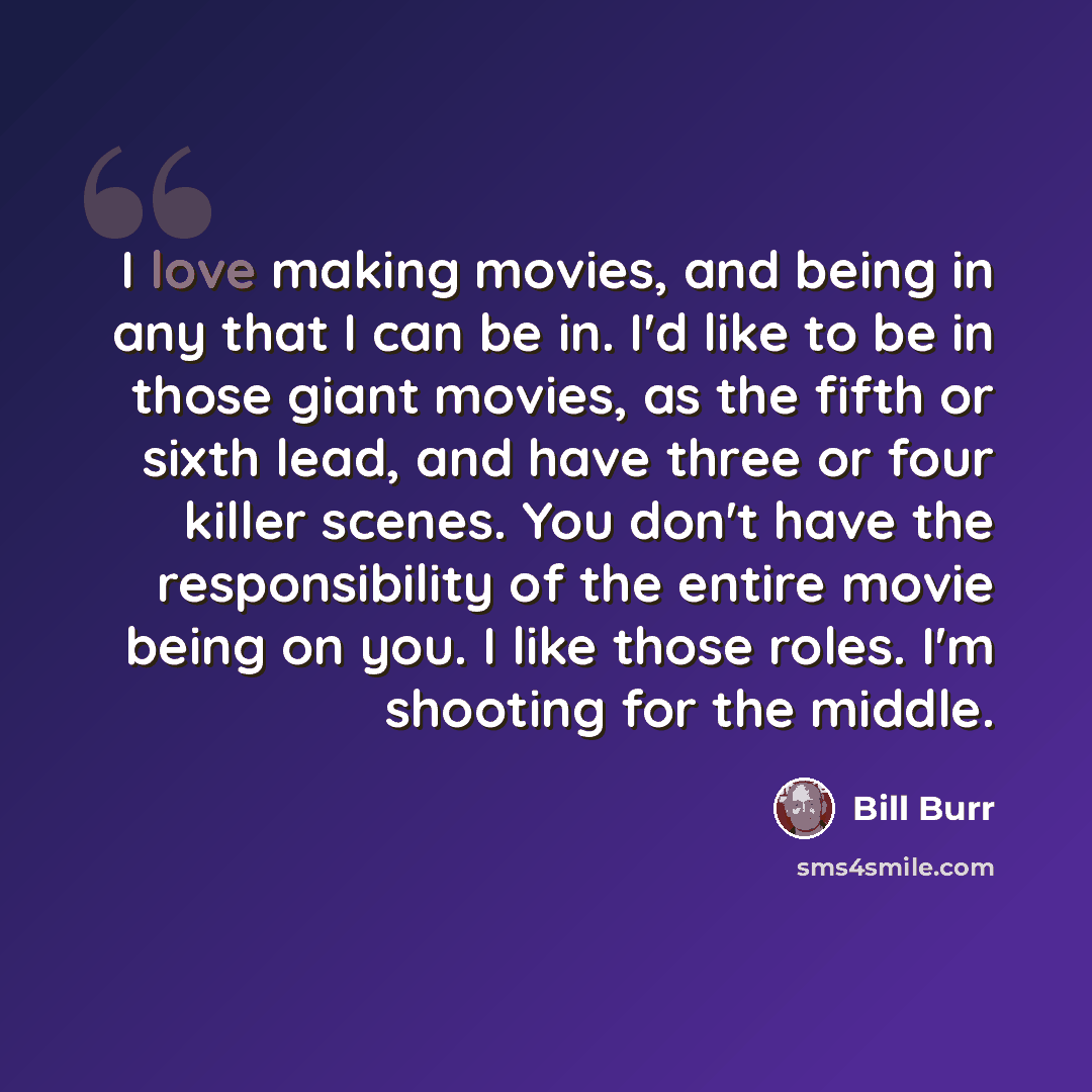 “I love making movies, and being in any that I can be in. I'd like to be in those giant movies, as the fifth or sixth lead, and have three or four killer scenes. You don't have the responsibility of the entire movie being on you. I like those roles. I'm shooting for the middle.” quote by Bill Burr