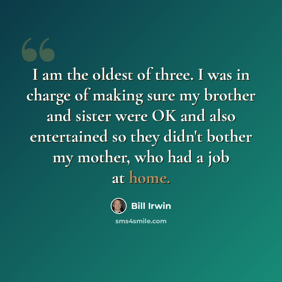 “I am the oldest of three. I was in charge of making sure my brother and sister were OK and also entertained so they didn't bother my mother, who had a job at home.” quote by Bill Irwin