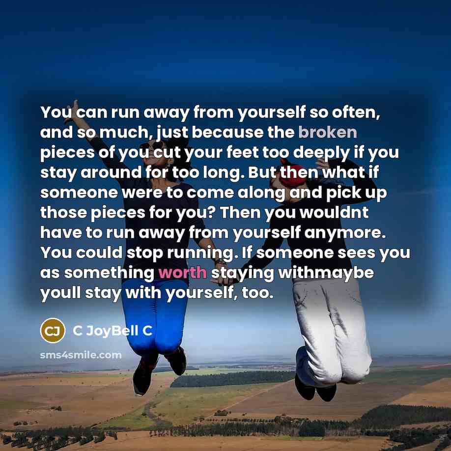 “You can run away from yourself so often, and so much, just because the broken pieces of you cut your feet too deeply if you stay around for too long. But then what if someone were to come along and pick up those pieces for you? Then you wouldnt have to run away from yourself anymore. You could…” quote by C JoyBell C