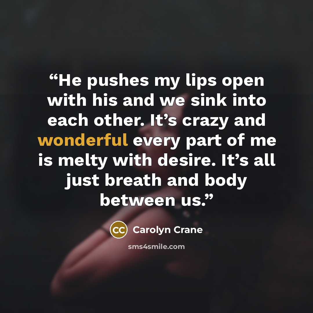 “He pushes my lips open with his and we sink into each other. It’s crazy and wonderful every part of me is melty with desire. It’s all just breath and body between us.” quote by Carolyn Crane