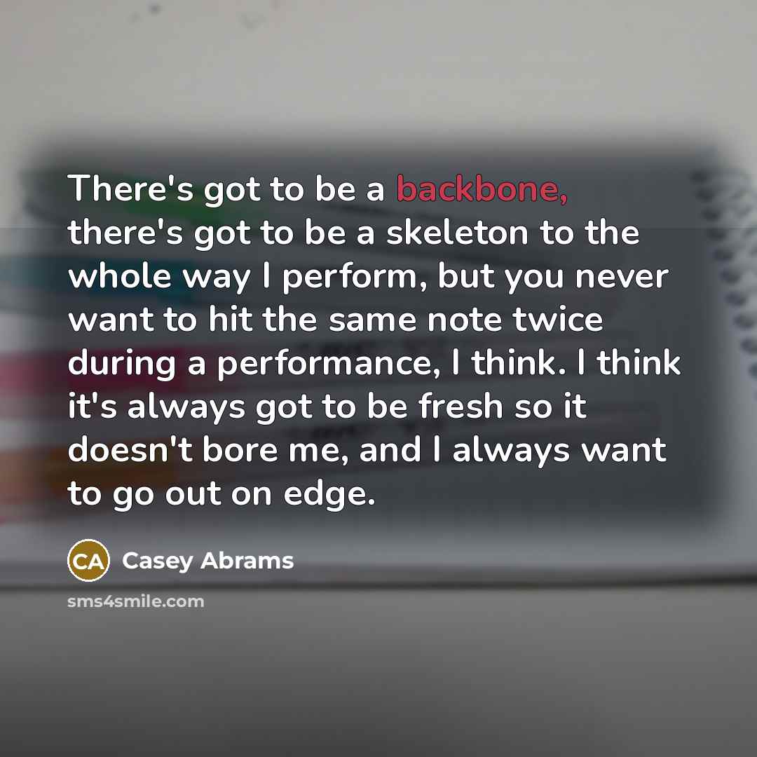“There's got to be a backbone, there's got to be a skeleton to the whole way I perform, but you never want to hit the same note twice during a performance, I think. I think it's always got to be fresh so it doesn't bore me, and I always want to go out on edge.” quote by Casey Abrams