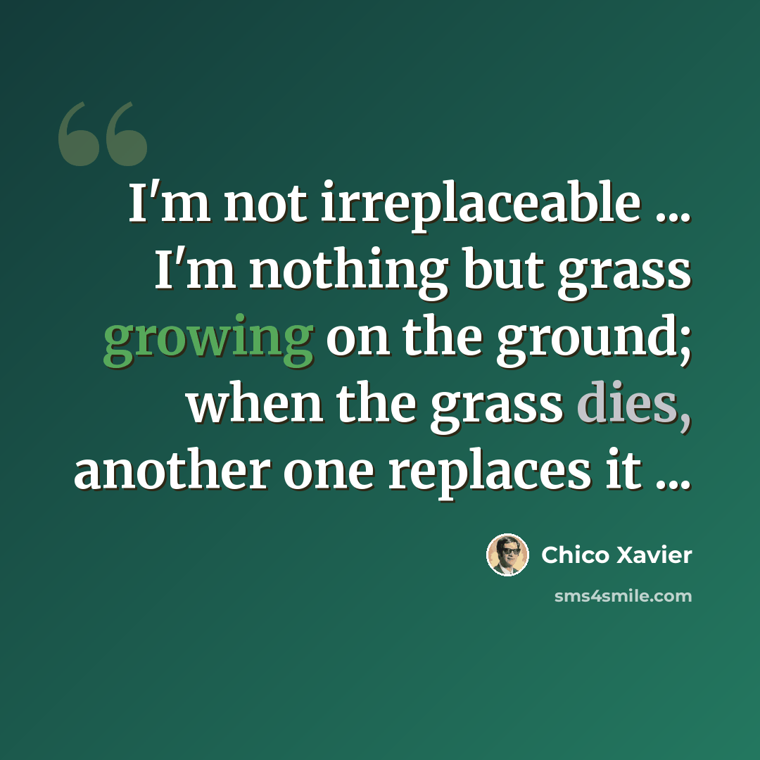 “I'm not irreplaceable ... I'm nothing but grass growing on the ground; when the grass dies, another one replaces it ...” quote by Chico Xavier