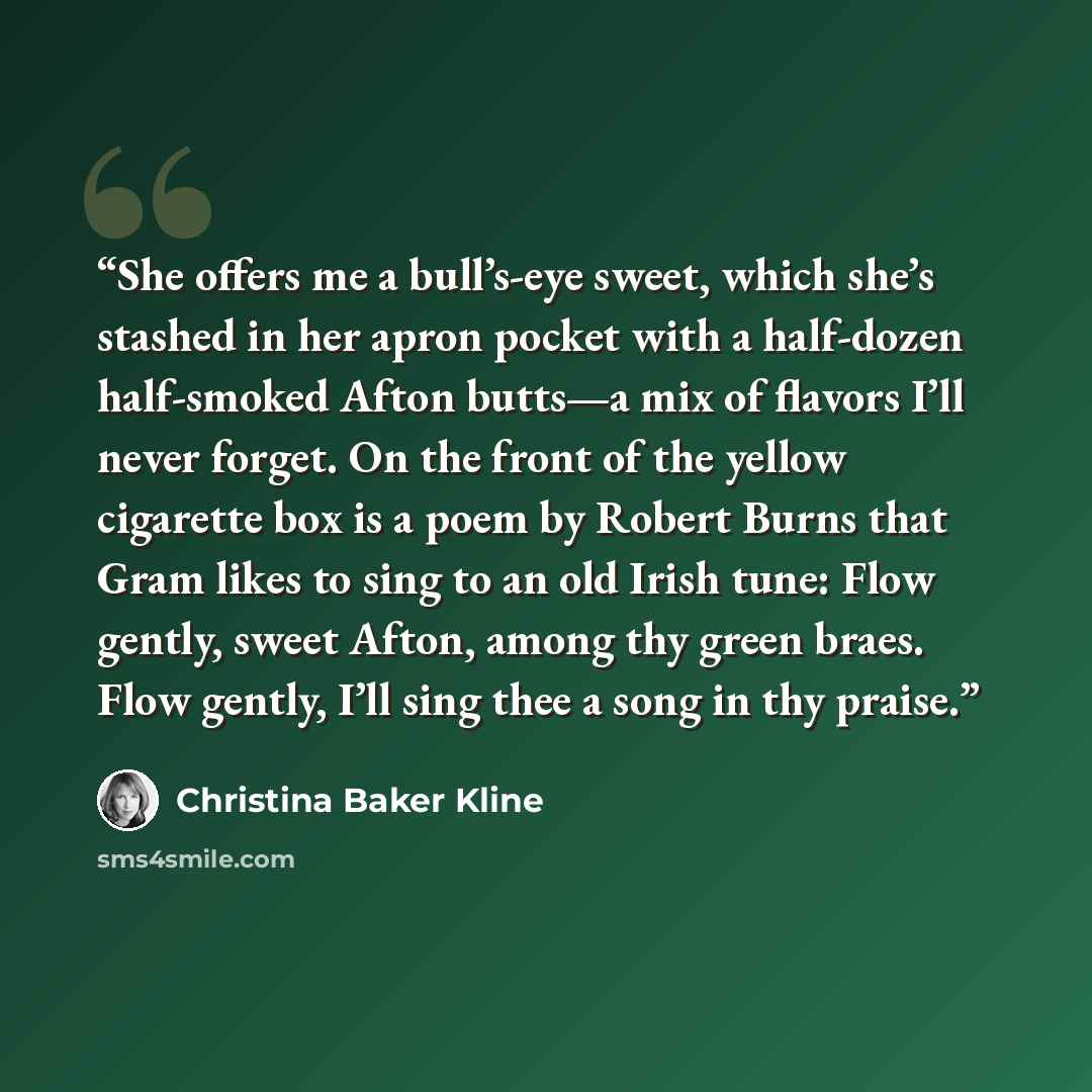 “She offers me a bull’s-eye sweet, which she’s stashed in her apron pocket with a half-dozen half-smoked Afton butts—a mix of flavors I’ll never forget. On the front of the yellow cigarette box is a poem by Robert Burns that Gram likes to sing to an old Irish tune: Flow gently, sweet Afton, among…” quote by Christina Baker Kline