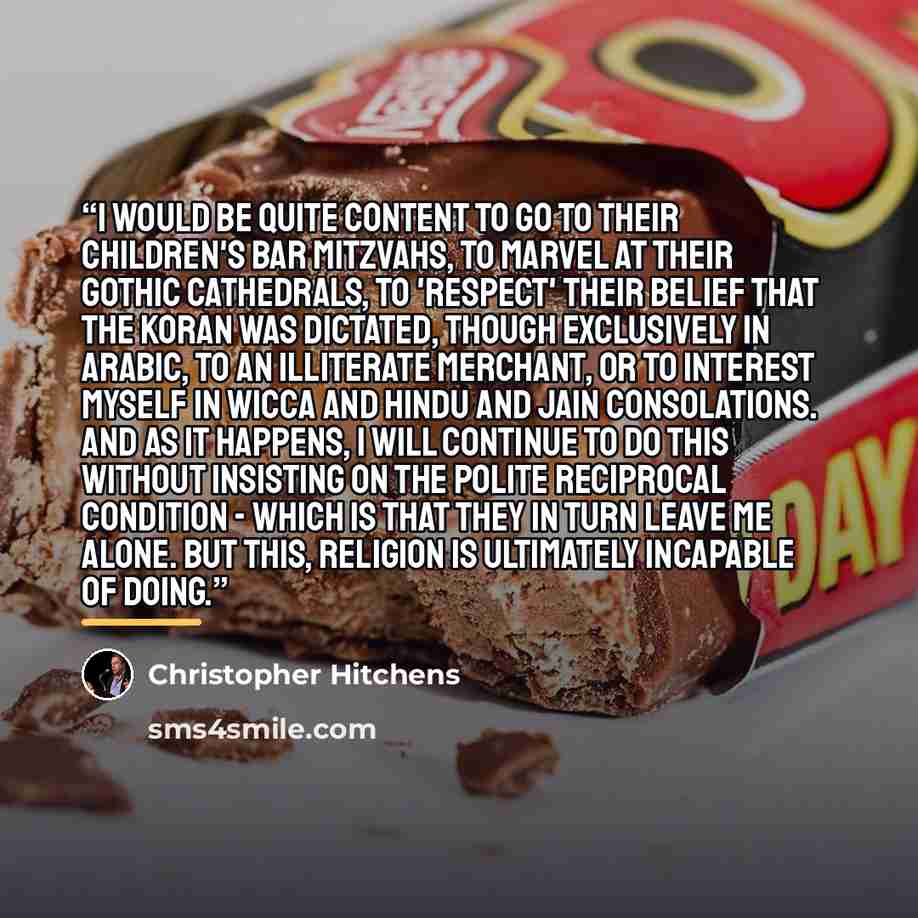 “I would be quite content to go to their children's bar mitzvahs, to marvel at their Gothic cathedrals, to 'respect' their belief that the Koran was dictated, though exclusively in Arabic, to an illiterate merchant, or to interest myself in Wicca and Hindu and Jain consolations. And as it happens…” quote by Christopher Hitchens
