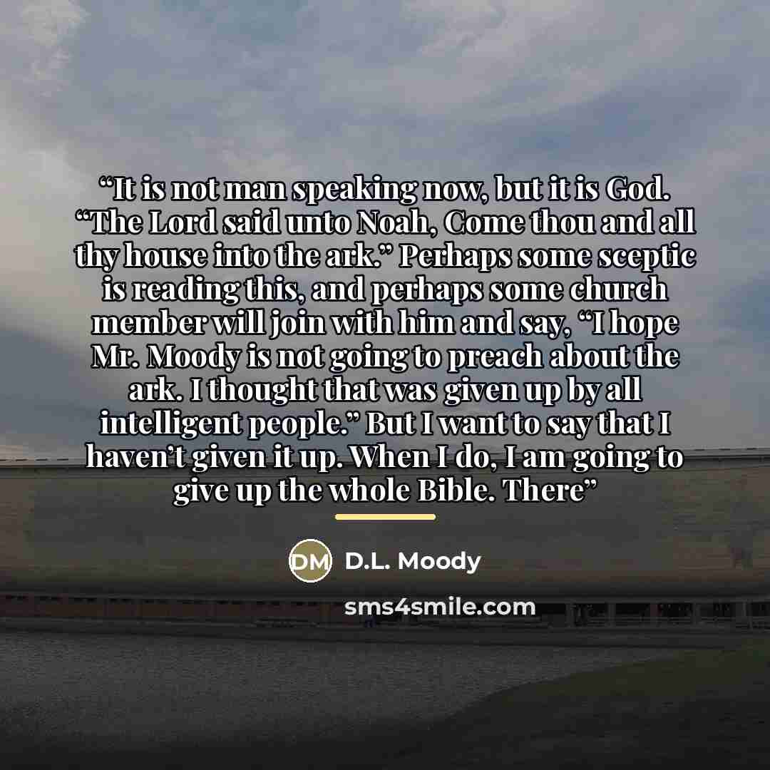 “It is not man speaking now, but it is God. “The Lord said unto Noah, Come thou and all thy house into the ark.” Perhaps some sceptic is reading this, and perhaps some church member will join with him and say, “I hope Mr. Moody is not going to preach about the ark. I thought that was given up by…” quote by D.L. Moody