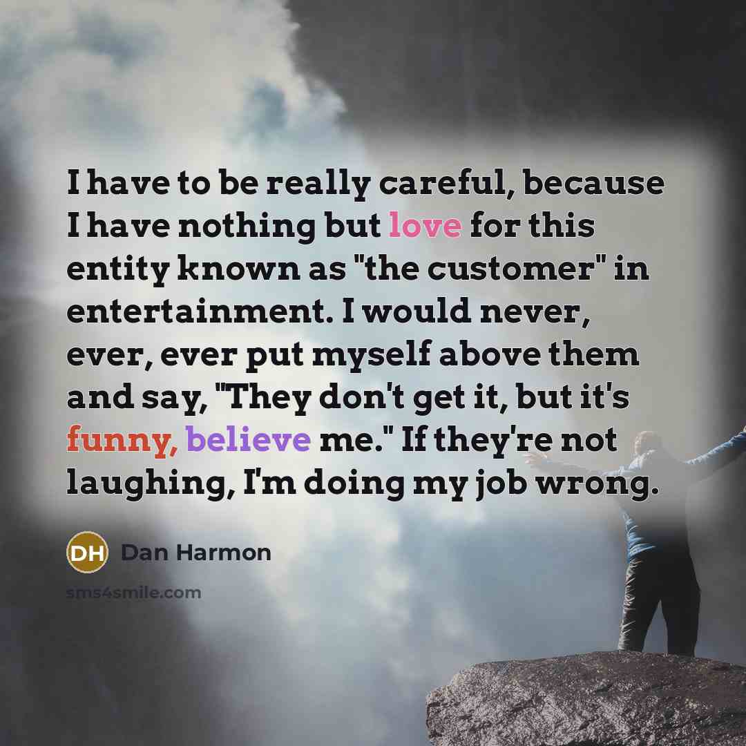 “I have to be really careful, because I have nothing but love for this entity known as "the customer" in entertainment. I would never, ever, ever put myself above them and say, "They don't get it, but it's funny, believe me." If they're not laughing, I'm doing my job wrong.” quote by Dan Harmon