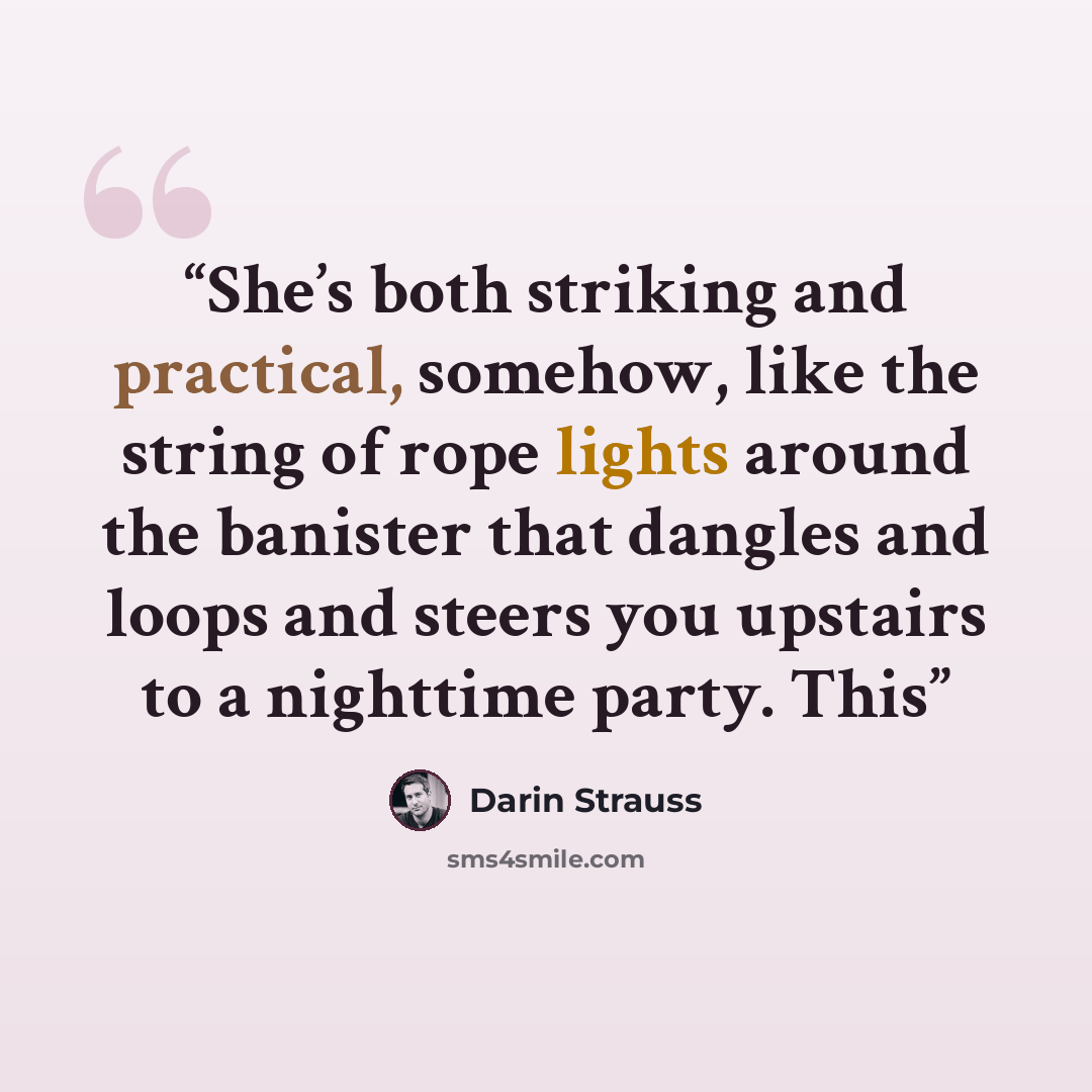 “She’s both striking and practical, somehow, like the string of rope lights around the banister that dangles and loops and steers you upstairs to a nighttime party. This” quote by Darin Strauss