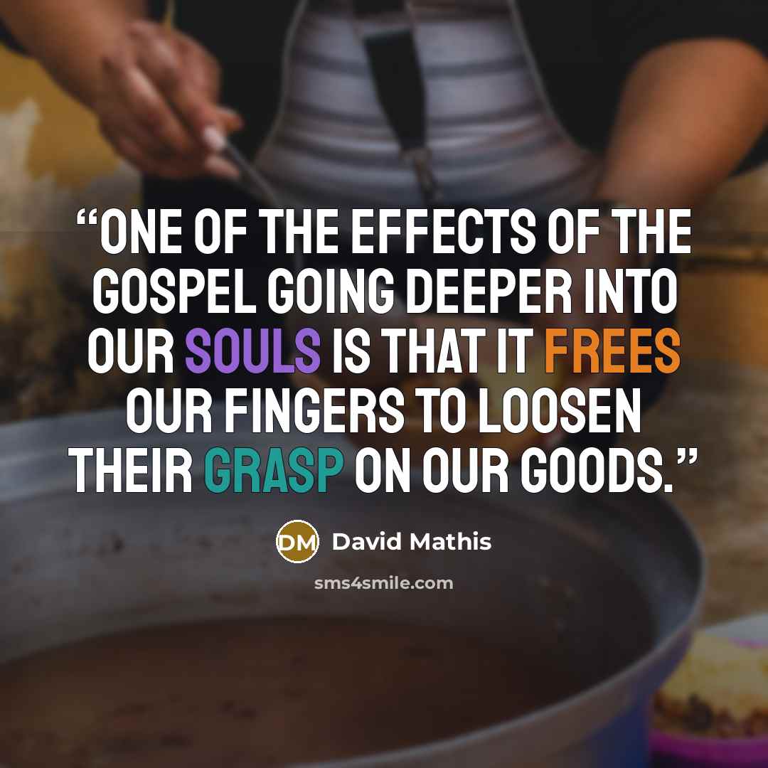 “One of the effects of the gospel going deeper into our souls is that it frees our fingers to loosen their grasp on our goods.” quote by David Mathis