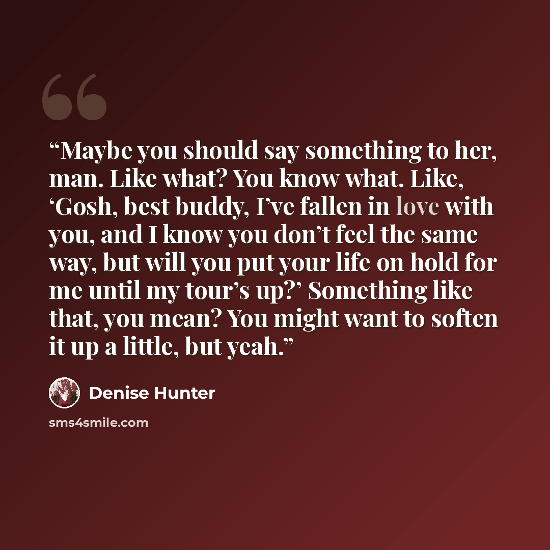 “Maybe you should say something to her, man. Like what? You know what. Like, ‘Gosh, best buddy, I’ve fallen in love with you, and I know you don’t feel the same way, but will you put your life on hold for me until my tour’s up?’ Something like that, you mean? You might want to soften it up a…” quote by Denise Hunter