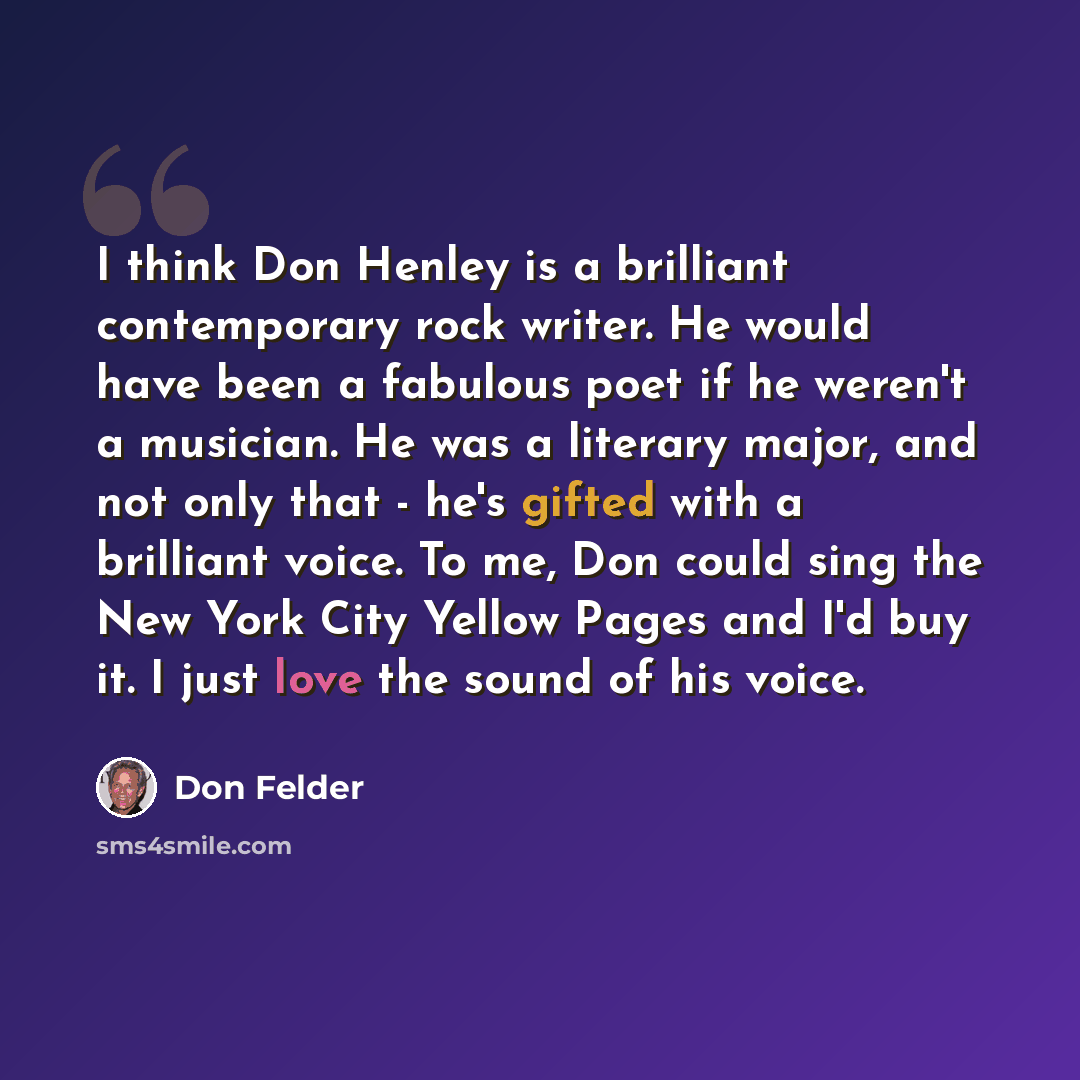 “I think Don Henley is a brilliant contemporary rock writer. He would have been a fabulous poet if he weren't a musician. He was a literary major, and not only that - he's gifted with a brilliant voice. To me, Don could sing the New York City Yellow Pages and I'd buy it. I just love the sound of…” quote by Don Felder