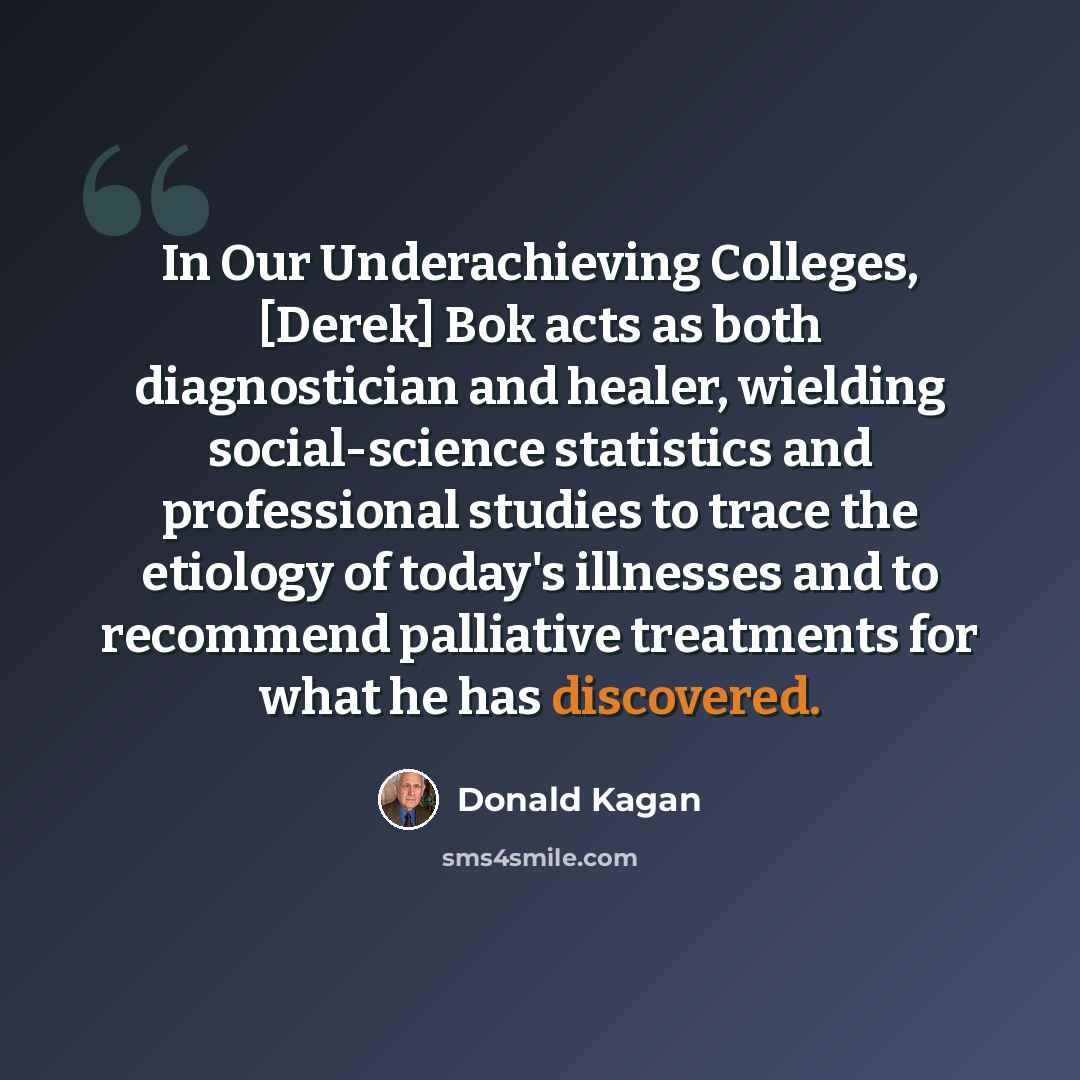 “In Our Underachieving Colleges, [Derek] Bok acts as both diagnostician and healer, wielding social-science statistics and professional studies to trace the etiology of today's illnesses and to recommend palliative treatments for what he has discovered.” quote by Donald Kagan