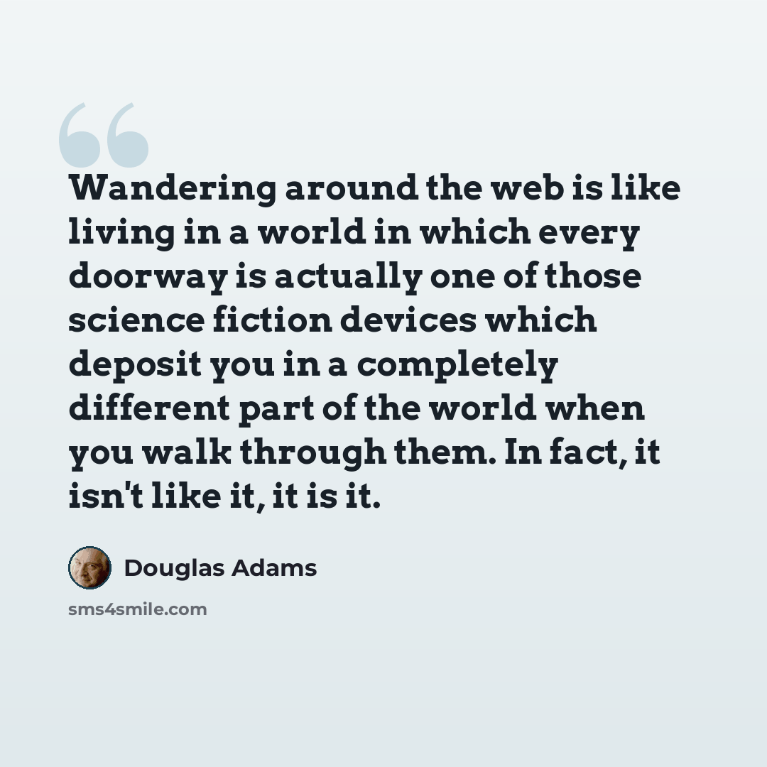 “Wandering around the web is like living in a world in which every doorway is actually one of those science fiction devices which deposit you in a completely different part of the world when you walk through them. In fact, it isn't like it, it is it.” quote by Douglas Adams