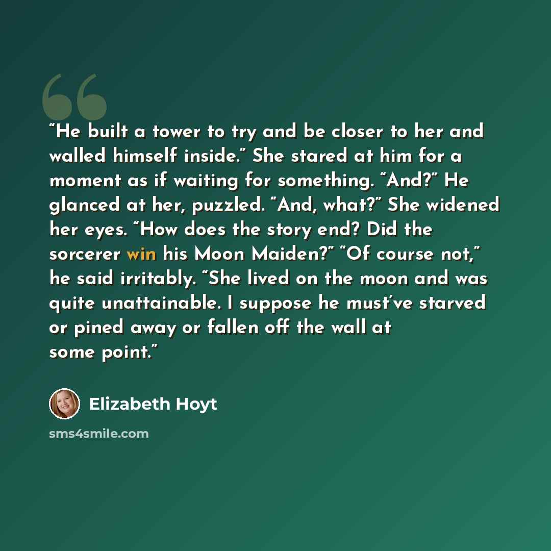 “He built a tower to try and be closer to her and walled himself inside.” She stared at him for a moment as if waiting for something. “And?” He glanced at her, puzzled. “And, what?” She widened her eyes. “How does the story end? Did the sorcerer win his Moon Maiden?” “Of course not,” he said…” quote by Elizabeth Hoyt