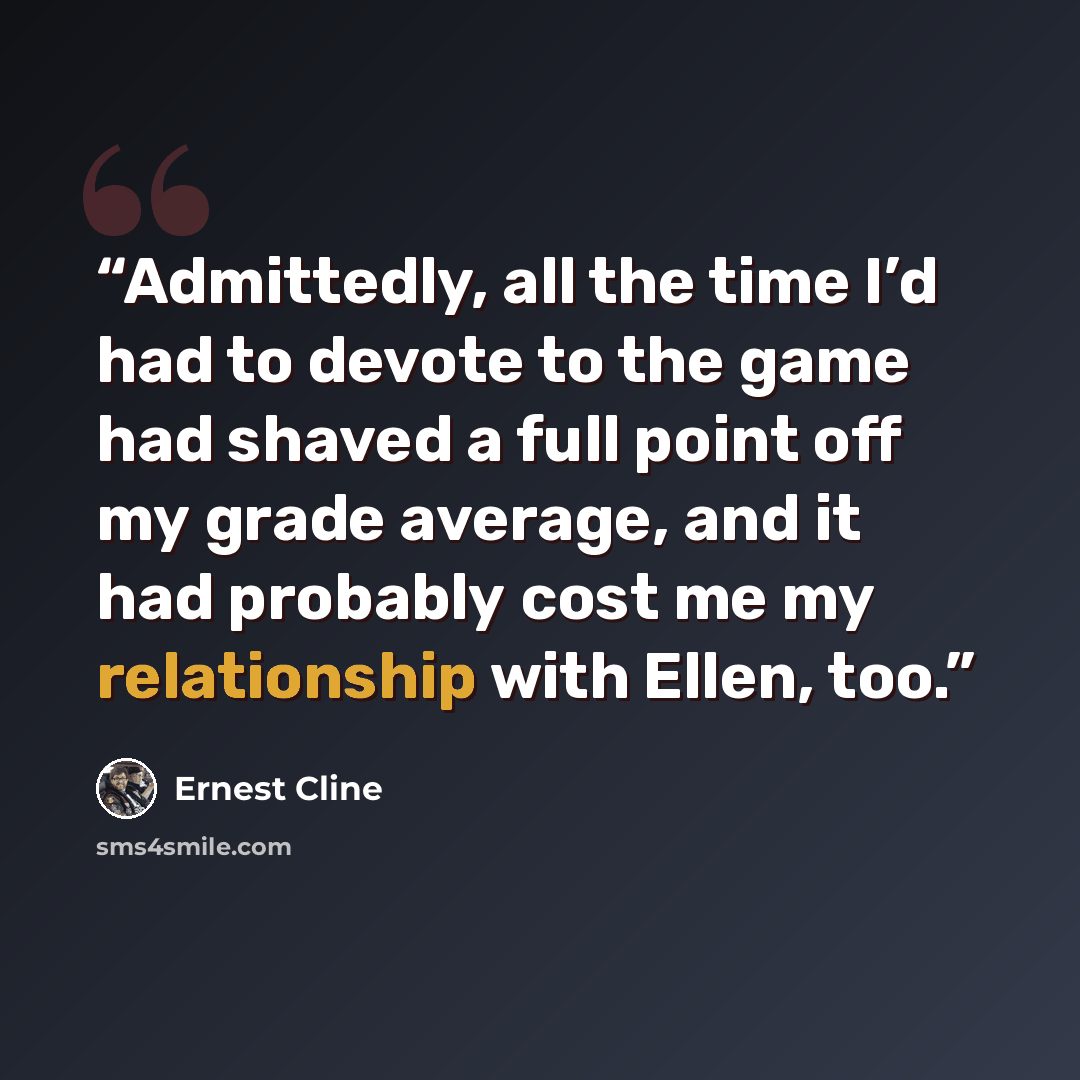 “Admittedly, all the time I’d had to devote to the game had shaved a full point off my grade average, and it had probably cost me my relationship with Ellen, too.” quote by Ernest Cline