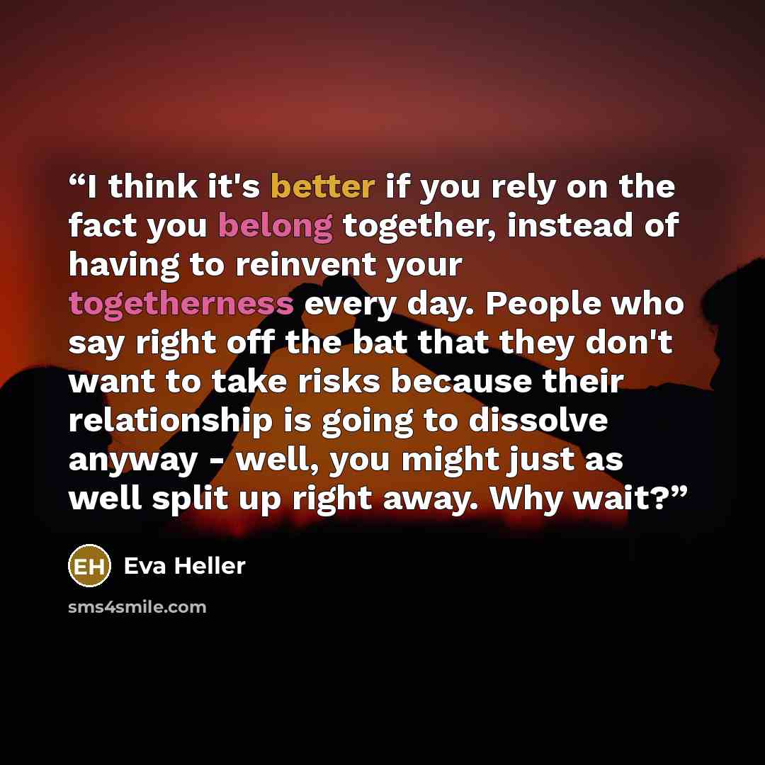 “I think it's better if you rely on the fact you belong together, instead of having to reinvent your togetherness every day. People who say right off the bat that they don't want to take risks because their relationship is going to dissolve anyway - well, you might just as well split up right away…” quote by Eva Heller