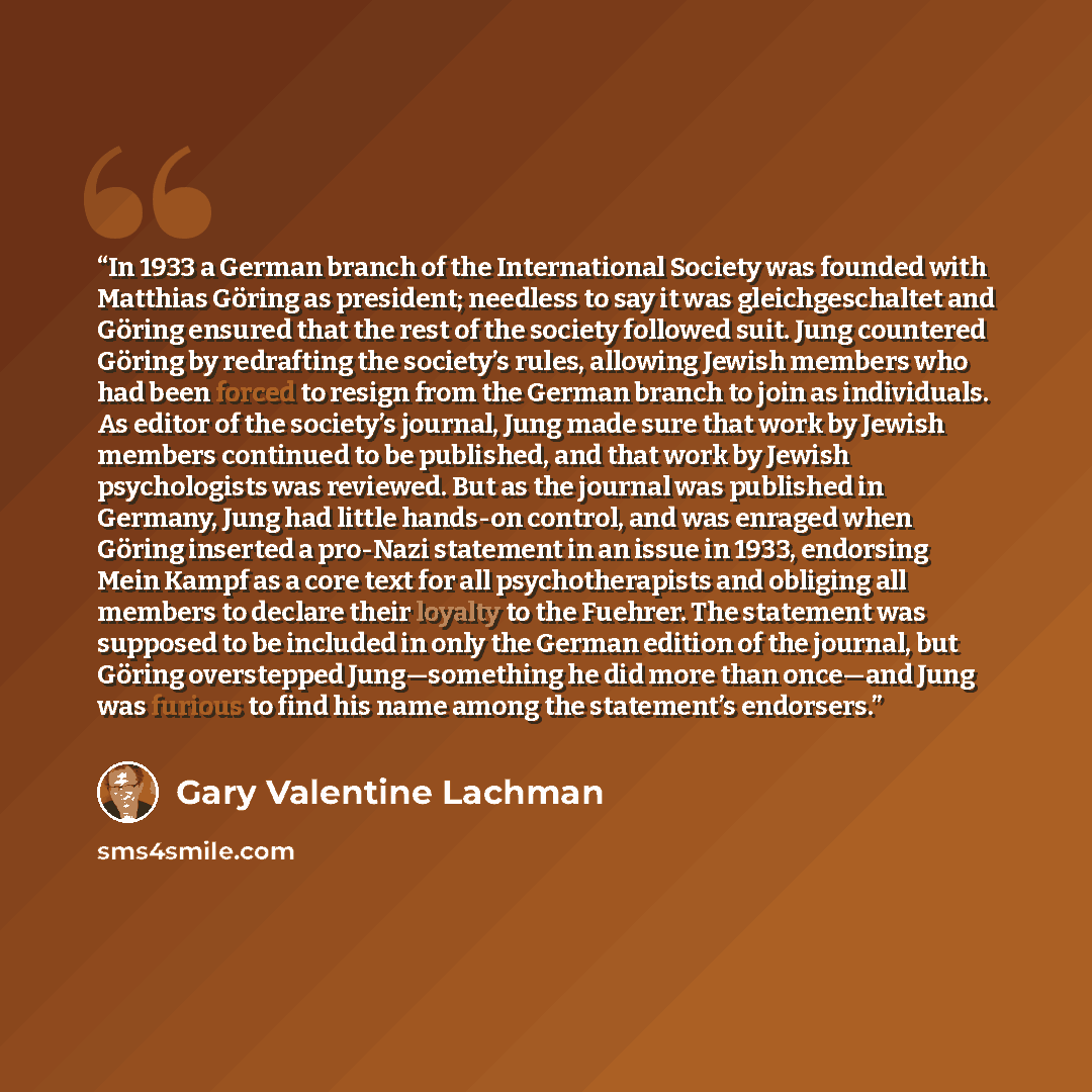 “In 1933 a German branch of the International Society was founded with Matthias Göring as president; needless to say it was gleichgeschaltet and Göring ensured that the rest of the society followed suit. Jung countered Göring by redrafting the society’s rules, allowing Jewish members who had been…” quote by Gary Valentine Lachman