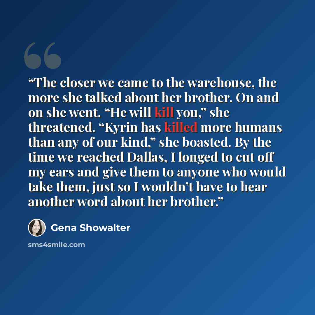 “The closer we came to the warehouse, the more she talked about her brother. On and on she went. “He will kill you,” she threatened. “Kyrin has killed more humans than any of our kind,” she boasted. By the time we reached Dallas, I longed to cut off my ears and give them to anyone who would take…” quote by Gena Showalter