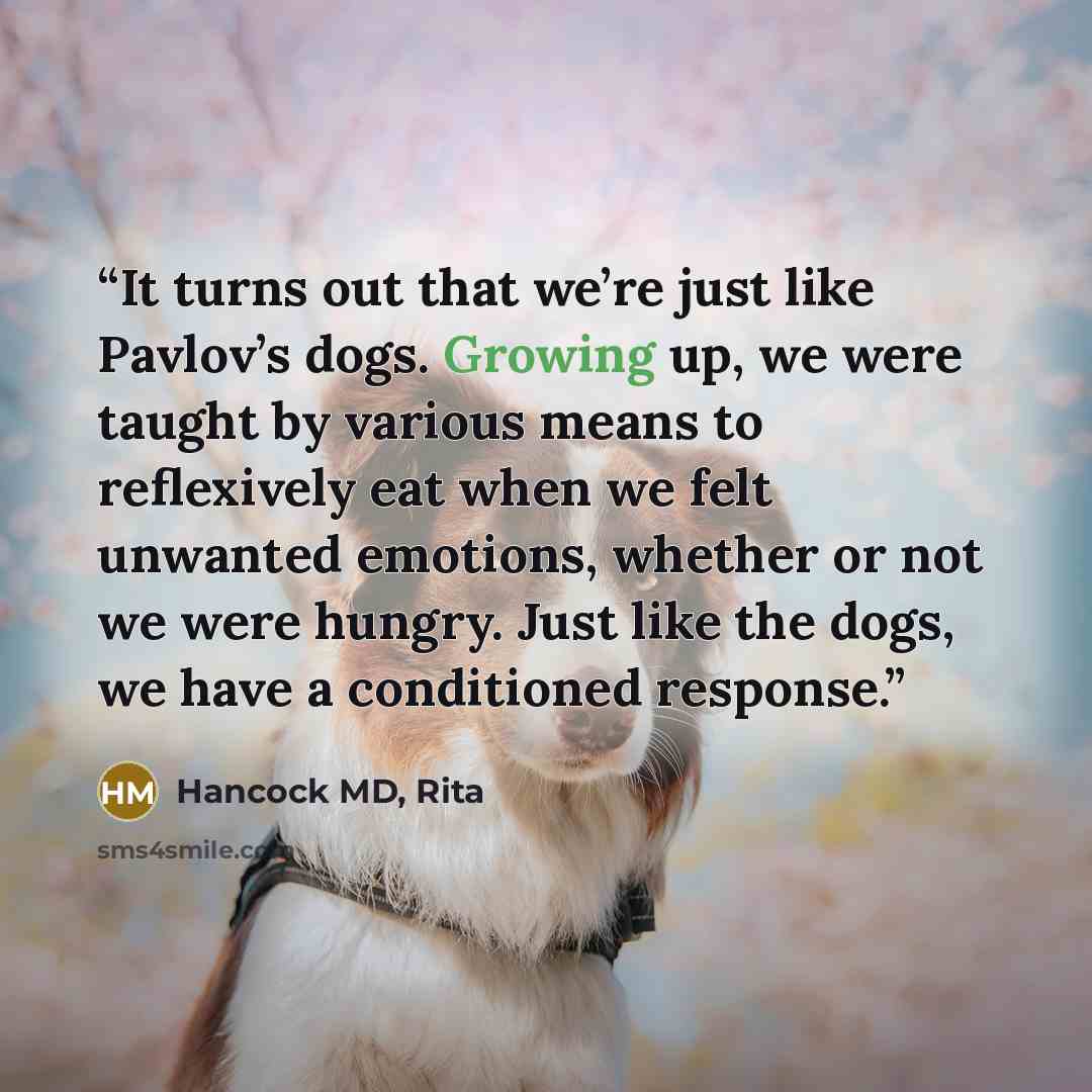 “It turns out that we’re just like Pavlov’s dogs. Growing up, we were taught by various means to reflexively eat when we felt unwanted emotions, whether or not we were hungry. Just like the dogs, we have a conditioned response.” quote by Hancock MD, Rita