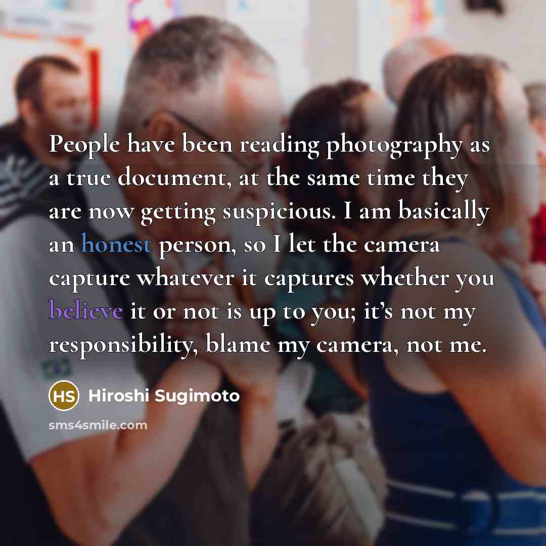 “People have been reading photography as a true document, at the same time they are now getting suspicious. I am basically an honest person, so I let the camera capture whatever it captures whether you believe it or not is up to you; it’s not my responsibility, blame my camera, not me.” quote by Hiroshi Sugimoto