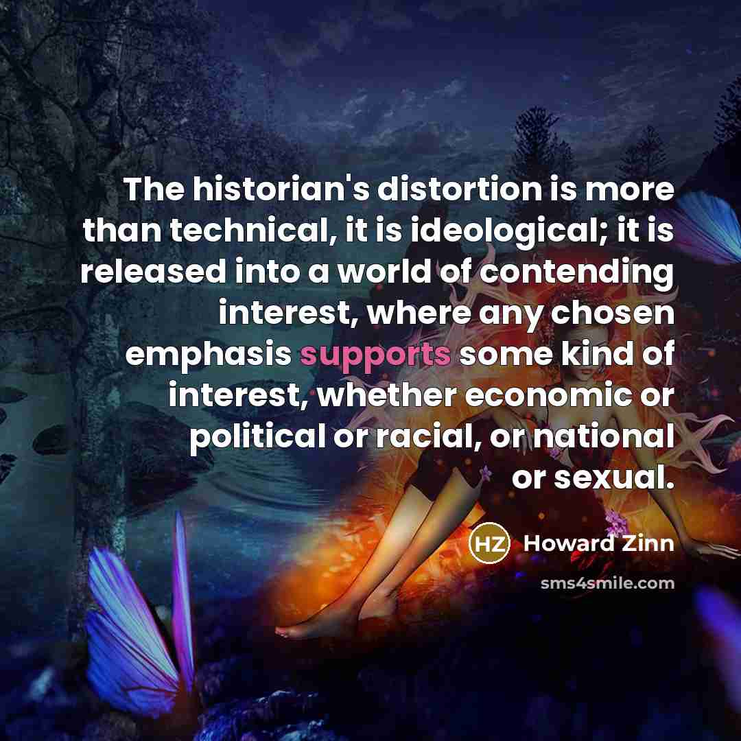 “The historian's distortion is more than technical, it is ideological; it is released into a world of contending interest, where any chosen emphasis supports some kind of interest, whether economic or political or racial, or national or sexual.” quote by Howard Zinn