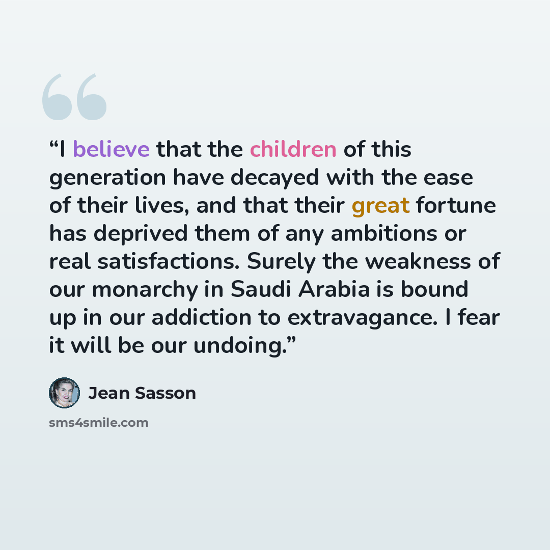 “I believe that the children of this generation have decayed with the ease of their lives, and that their great fortune has deprived them of any ambitions or real satisfactions. Surely the weakness of our monarchy in Saudi Arabia is bound up in our addiction to extravagance. I fear it will be our…” quote by Jean Sasson