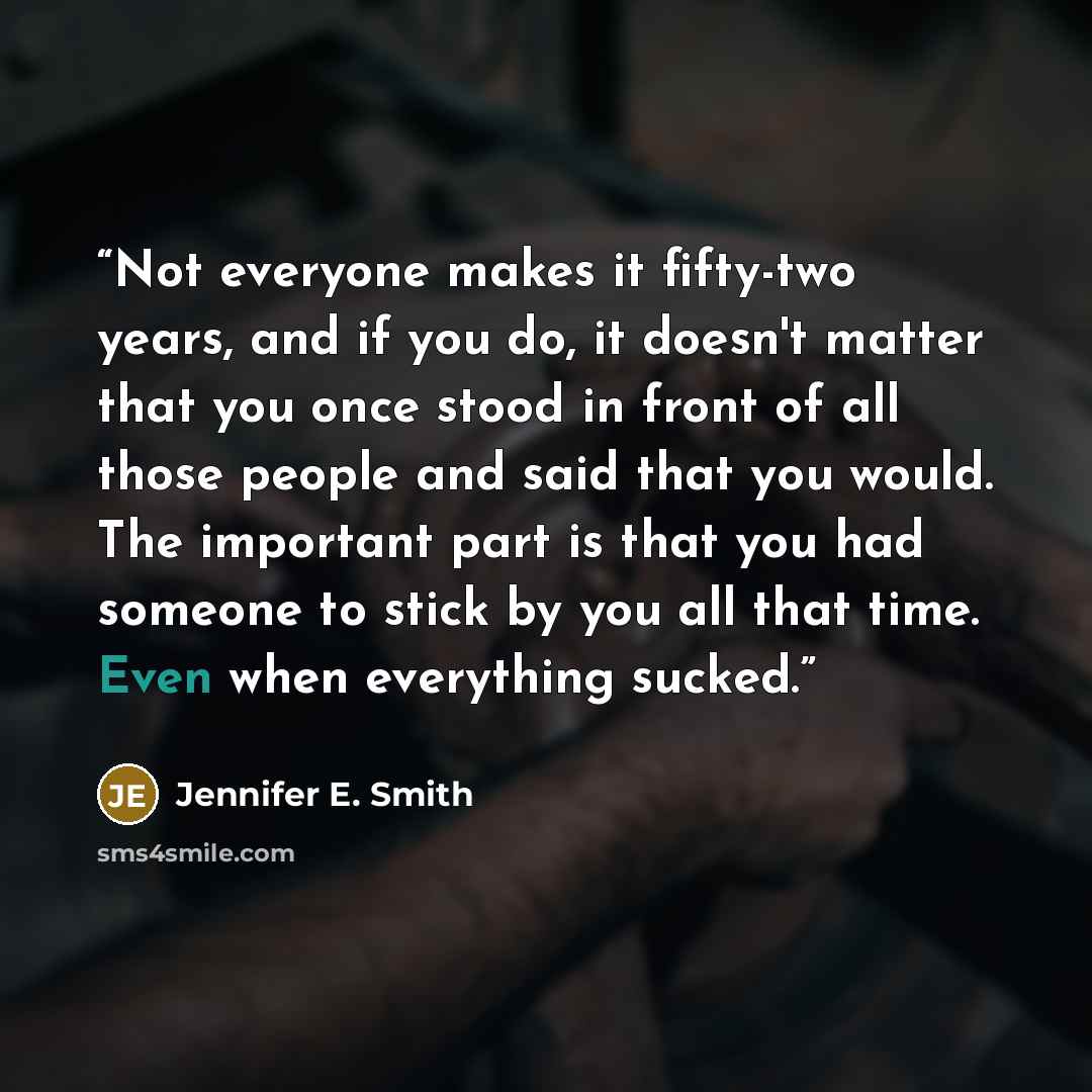 “Not everyone makes it fifty-two years, and if you do, it doesn't matter that you once stood in front of all those people and said that you would. The important part is that you had someone to stick by you all that time. Even when everything sucked.” quote by Jennifer E. Smith