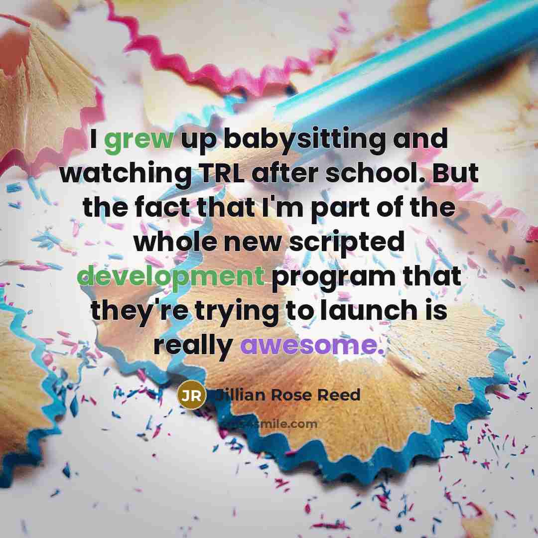 “I grew up babysitting and watching TRL after school. But the fact that I'm part of the whole new scripted development program that they're trying to launch is really awesome.” quote by Jillian Rose Reed