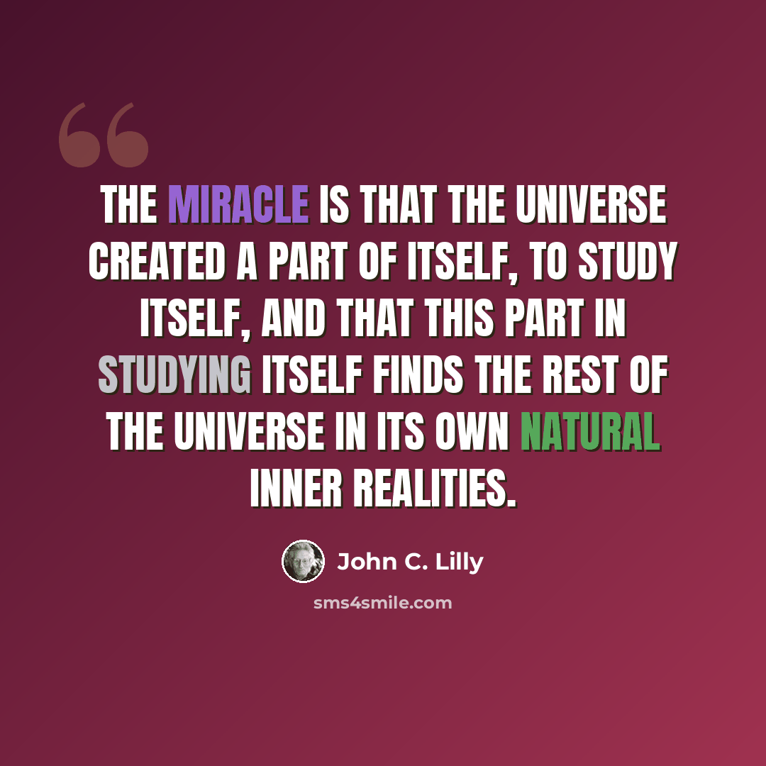 “The miracle is that the universe created a part of itself, to study itself, and that this part in studying itself finds the rest of the universe in its own natural inner realities.” quote by John C. Lilly