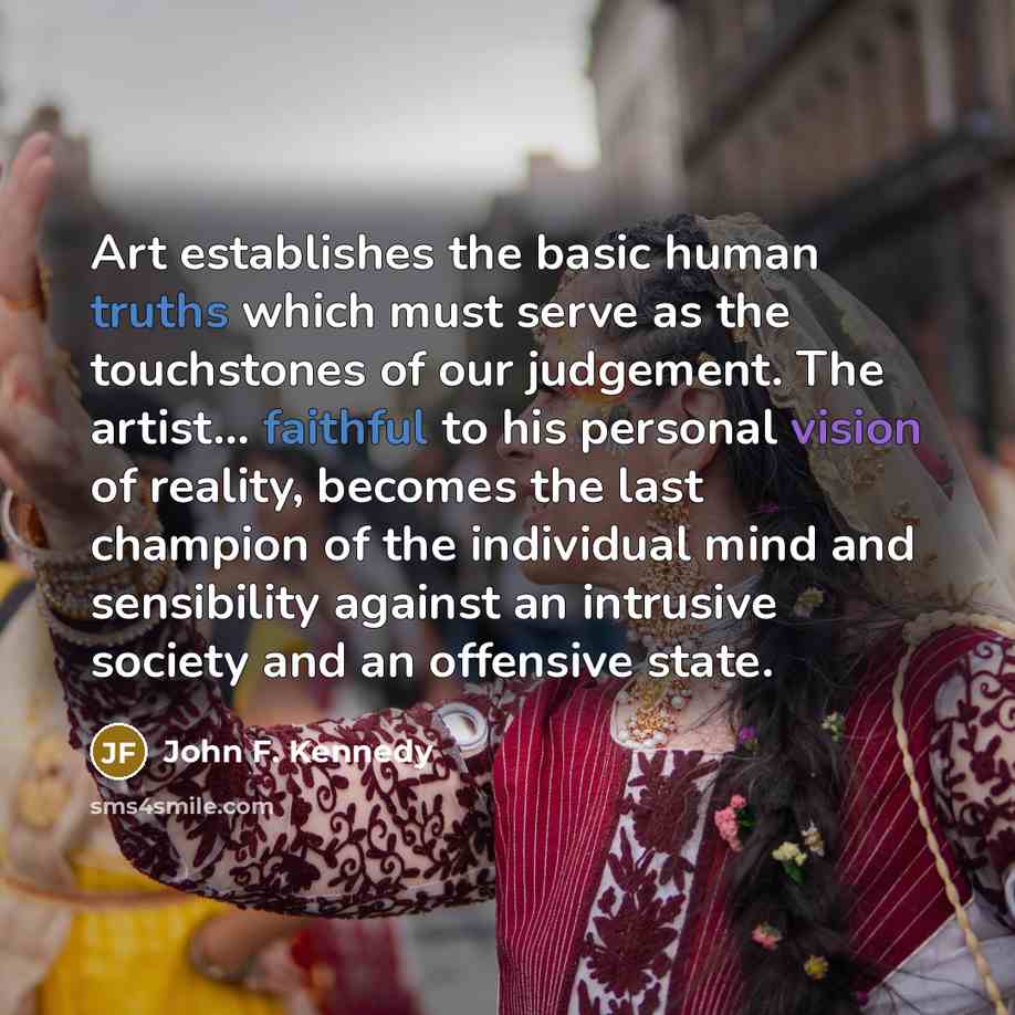 “Art establishes the basic human truths which must serve as the touchstones of our judgement. The artist... faithful to his personal vision of reality, becomes the last champion of the individual mind and sensibility against an intrusive society and an offensive state.” quote by John F. Kennedy