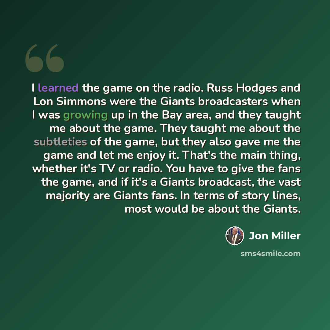 “I learned the game on the radio. Russ Hodges and Lon Simmons were the Giants broadcasters when I was growing up in the Bay area, and they taught me about the game. They taught me about the subtleties of the game, but they also gave me the game and let me enjoy it. That's the main thing, whether…” quote by Jon Miller