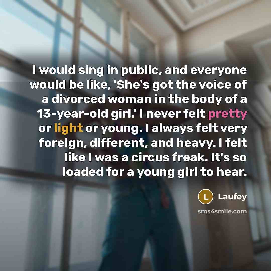 “I would sing in public, and everyone would be like, 'She's got the voice of a divorced woman in the body of a 13-year-old girl.' I never felt pretty or light or young. I always felt very foreign, different, and heavy. I felt like I was a circus freak. It's so loaded for a young girl to hear.” quote by Laufey