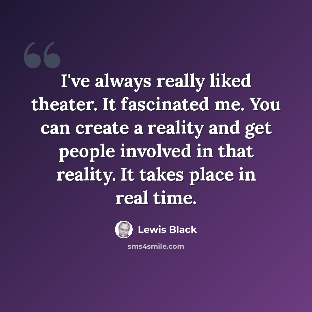 “I've always really liked theater. It fascinated me. You can create a reality and get people involved in that reality. It takes place in real time.” quote by Lewis Black