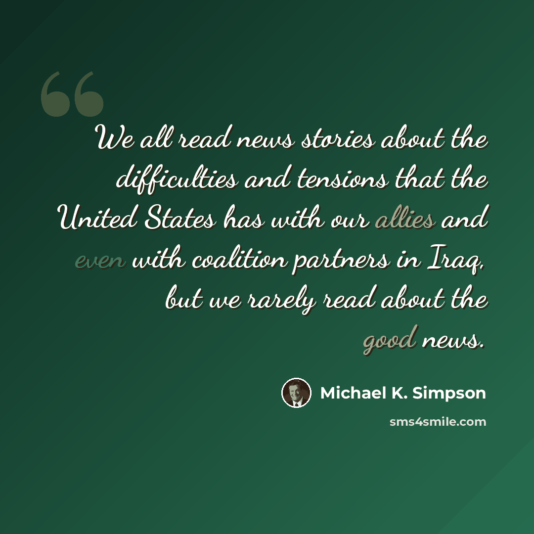 “We all read news stories about the difficulties and tensions that the United States has with our allies and even with coalition partners in Iraq, but we rarely read about the good news.” quote by Michael K. Simpson