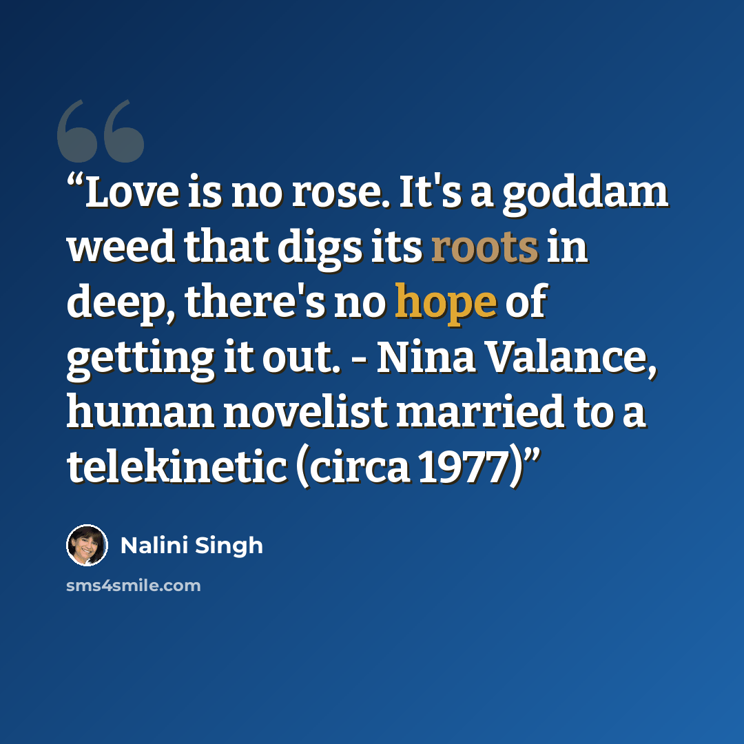 “Love is no rose. It's a goddam weed that digs its roots in deep, there's no hope of getting it out. - Nina Valance, human novelist married to a telekinetic (circa 1977)” quote by Nalini Singh