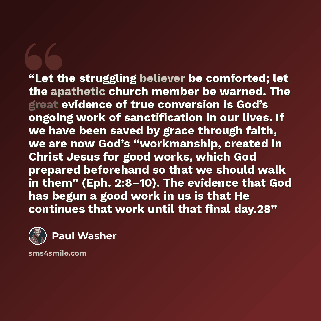 “Let the struggling believer be comforted; let the apathetic church member be warned. The great evidence of true conversion is God’s ongoing work of sanctification in our lives. If we have been saved by grace through faith, we are now God’s “workmanship, created in Christ Jesus for good works…” quote by Paul Washer