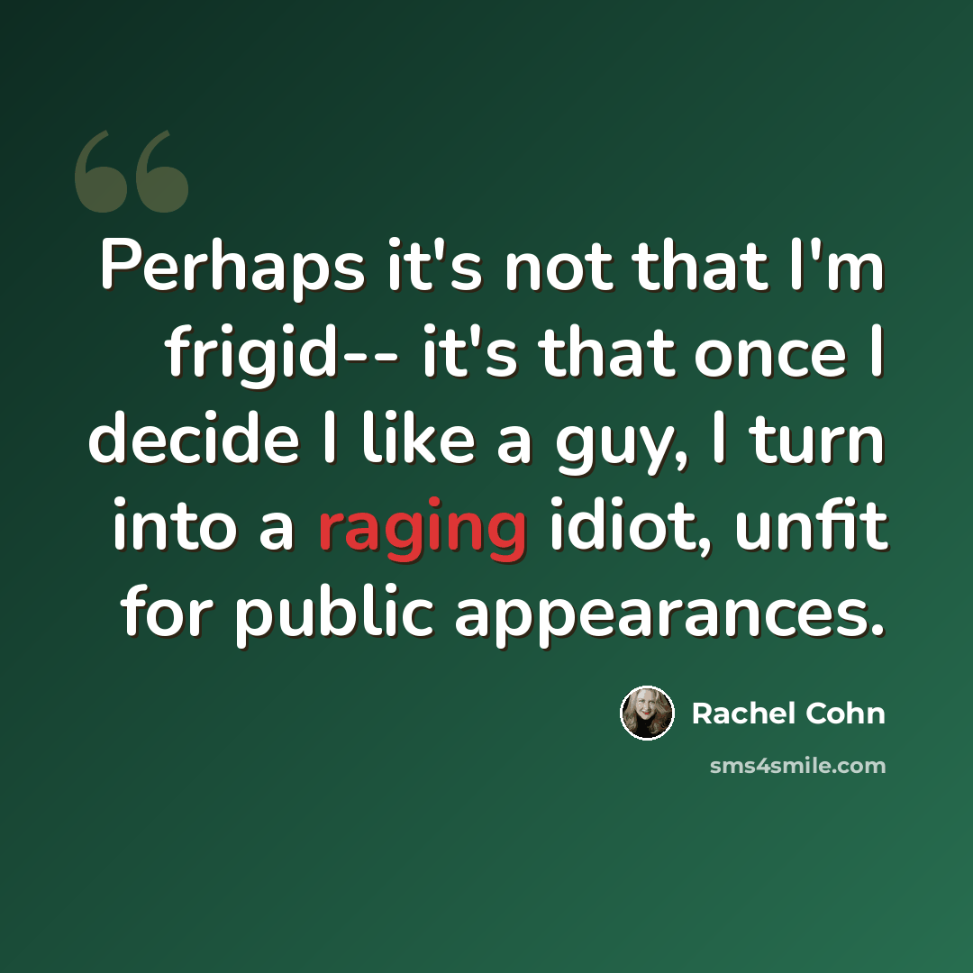 “Perhaps it's not that I'm frigid-- it's that once I decide I like a guy, I turn into a raging idiot, unfit for public appearances.” quote by Rachel Cohn