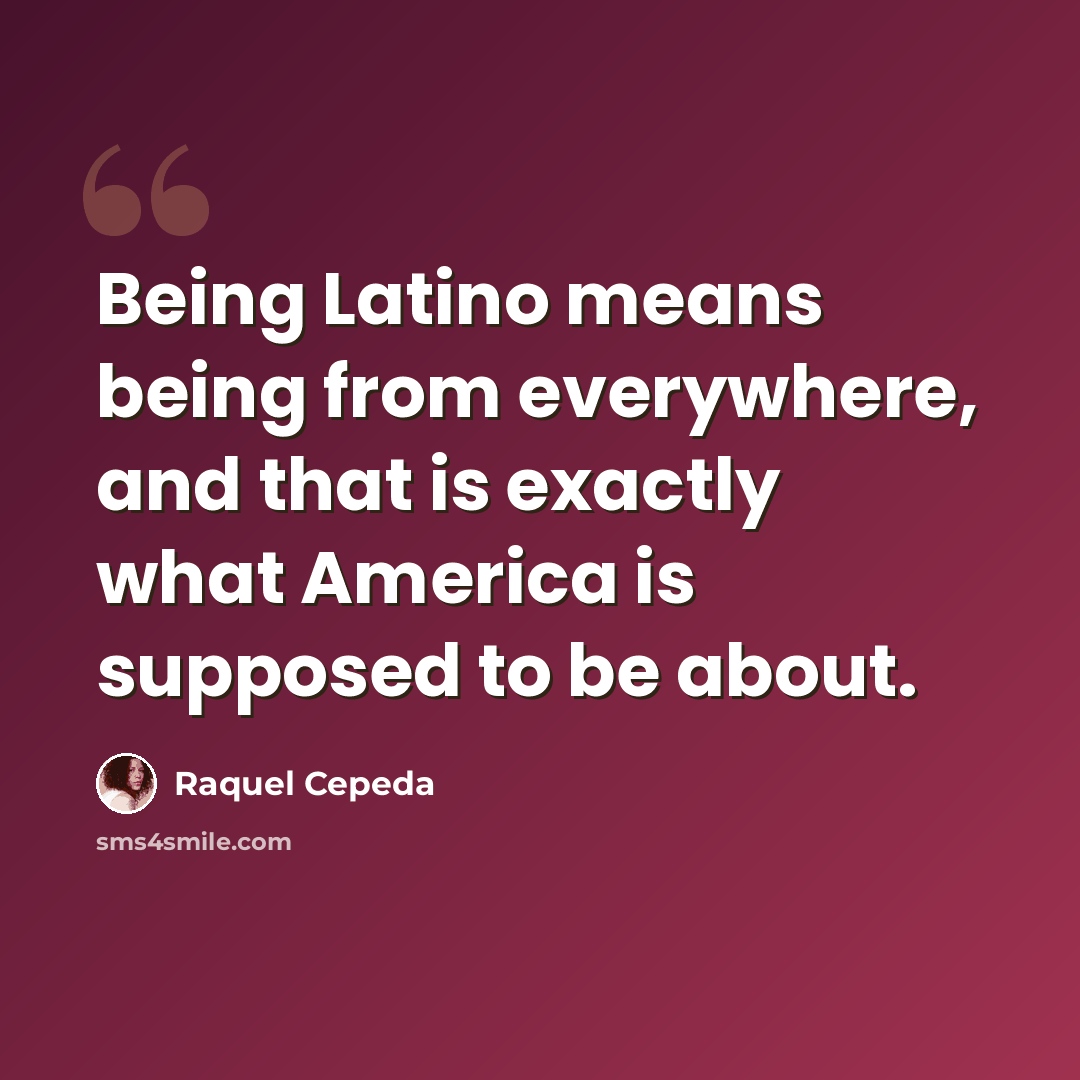 “Being Latino means being from everywhere, and that is exactly what America is supposed to be about.” quote by Raquel Cepeda