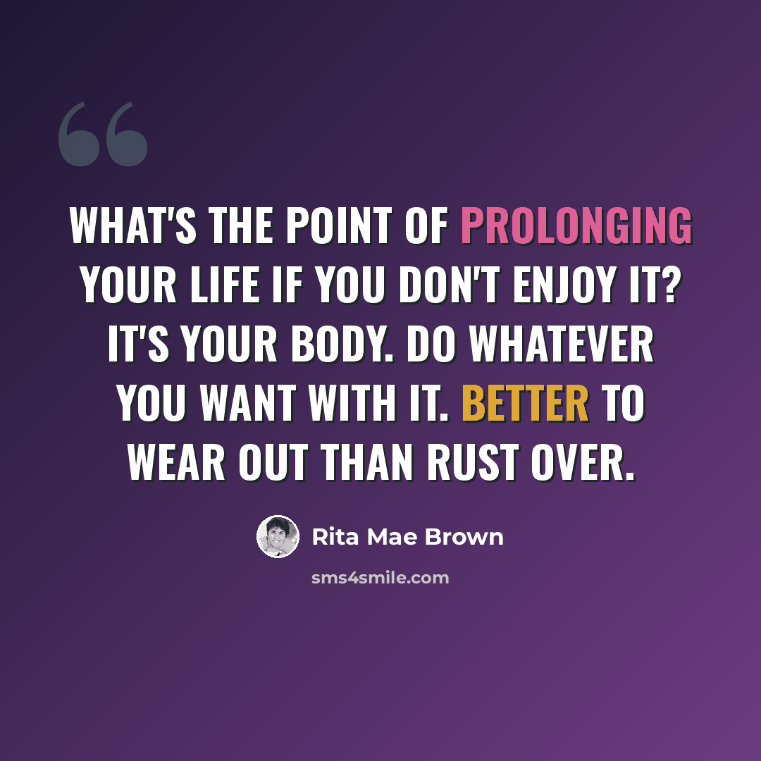 “What's the point of prolonging your life if you don't enjoy it? It's your body. Do whatever you want with it. Better to wear out than rust over.” quote by Rita Mae Brown