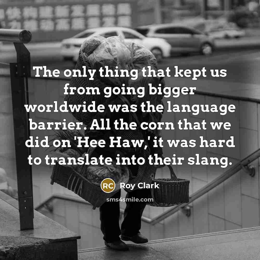 “The only thing that kept us from going bigger worldwide was the language barrier. All the corn that we did on 'Hee Haw,' it was hard to translate into their slang.” quote by Roy Clark