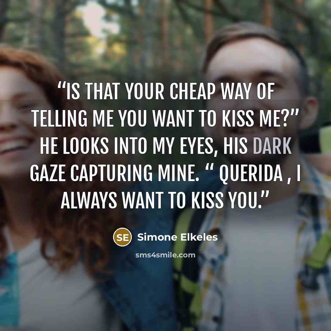 “Is that your cheap way of telling me you want to kiss me?” He looks into my eyes, his dark gaze capturing mine. “ Querida , I always want to kiss you.” quote by Simone Elkeles